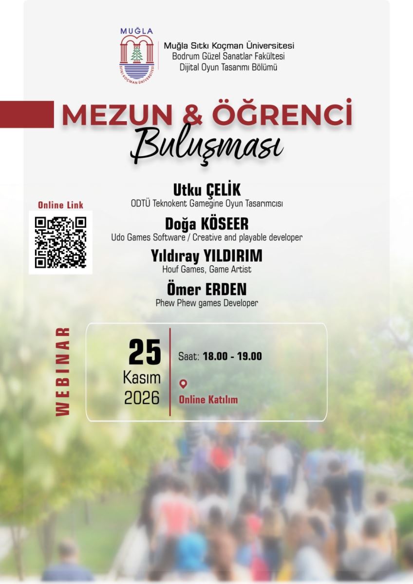 Genel Tanım: Dikey formatta hazırlanmış bir webinar duyuru afişi. Üst kısmı beyaz, alt kısmında bulanık bir kalabalık fotoğrafı var. Yazılar çoğunlukla siyah ve bordo renkli.  Üst Bölüm: En üstte solda Muğla Sıtkı Koçman Üniversitesi logosu yer alıyor. Logonun sağında 3 satır yazı var: Muğla Sıtkı Koçman Üniversitesi Bodrum Güzel Sanatlar Fakültesi Dijital Oyun Tasarımı Bölümü  Başlık: Ortada büyük harflerle, bordo renkle: MEZUN & ÖĞRENCİ Altında siyah el yazısı tarzında italik fontla: Buluşması Başlığın solunda yatay kalın bordo bir şerit var.  Konuşmacılar - Ortada alt alta sıralanmış 4 isim:  Utku ÇELİK ODTÜ Teknokent Gamegine Oyun Tasarımcısı  Doğa KÖSEER Udo Games Software / Creative and playable developer  Yıldıray YILDIRIM Houf Games, Game Artist  Ömer ERDEN Phew Phew games Developer  Sol Tarafta: Kırmızı renkle "Online Link" yazıyor. Altında siyah-beyaz bir karekod - QR kod bulunuyor. Bu kodun çevrimiçi katılım bağlantısı olduğu anlaşılıyor.  Sol kenarda dikey şekilde, aşağıdan yukarı doğru bordo harflerle "WEBINAR" yazıyor.  Alt Bölüm - Tarih ve Saat Kutusu: Beyaz ince çerçeveli bir kutu içinde: Solda büyük siyah rakamlarla: 25 Altında: Kasım 2026  Ortada dikey ince bordo bir çizgi ile ayrılmış sağ bölümde: Saat: 18.00 - 19.00 Altında kırmızı bir konum işareti simgesi ve bordo renkle: Online Katılım  Arka Plan Görseli: Afişin alt yarısının arka planında bulanıklaştırılmış bir dış mekan fotoğrafı var. Yeşil ağaçlar arasında yürüyen bir öğrenci kalabalığı görülüyor. Renkler yeşil, beyaz ve pastel tonlarda, flu bir şekilde.  Bu afiş, 25 Kasım 2026 tarihinde saat 18.00 ile 19.00 arasında çevrimiçi yapılacak bir mezun-öğrenci buluşmasını duyuruyor.
